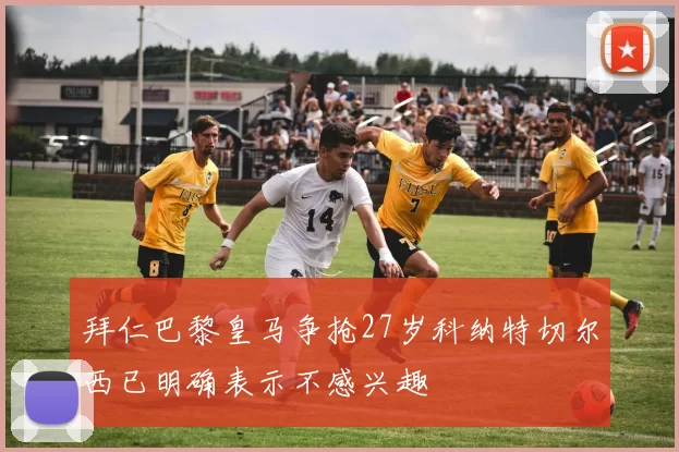 拜仁巴黎皇马争抢27岁科纳特切尔西已明确表示不感兴趣