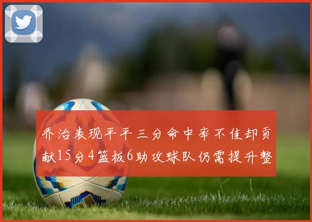 乔治表现平平三分命中率不佳却贡献15分4篮板6助攻球队仍需提升整体状态