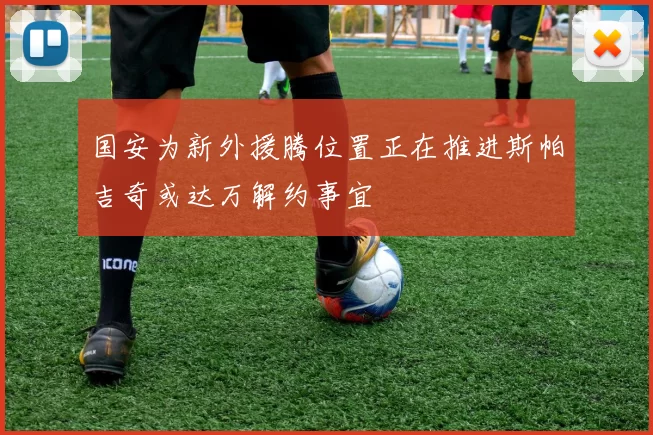 国安为新外援腾位置正在推进斯帕吉奇或达万解约事宜