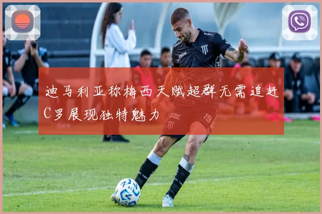 迪马利亚称梅西天赋超群无需追赶C罗展现独特魅力