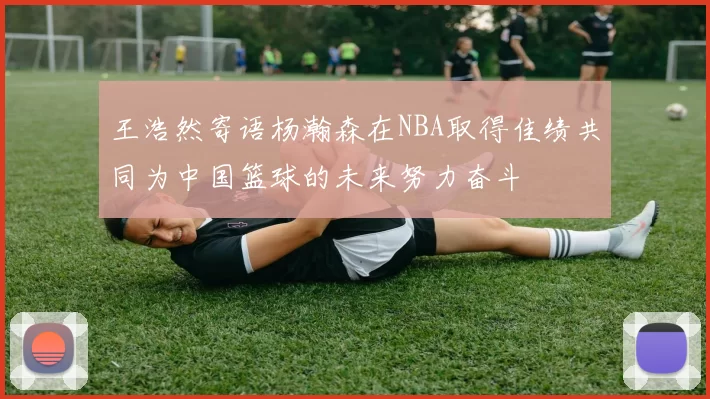 王浩然寄语杨瀚森在NBA取得佳绩共同为中国篮球的未来努力奋斗
